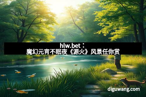 hlw.bet：魔幻元宵不眠夜《源火》风景任你赏