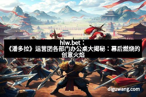 hlw.bet：《潘多拉》运营团各部门办公桌大揭秘：幕后燃烧的创意火焰